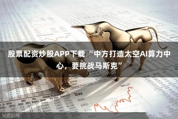 股票配资炒股APP下载 “中方打造太空AI算力中心，要挑战马斯克”