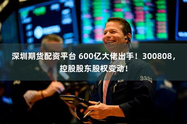 深圳期货配资平台 600亿大佬出手!300808,控股股东股权变动!