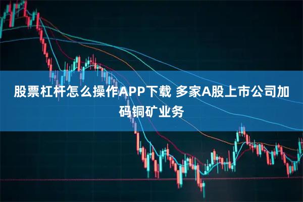股票杠杆怎么操作APP下载 多家A股上市公司加码铜矿业务