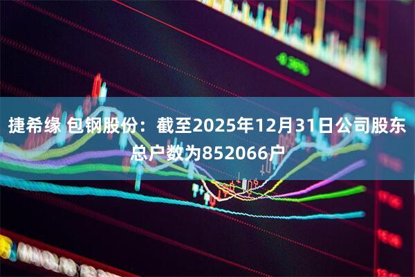 捷希缘 包钢股份：截至2025年12月31日公司股东总户数为852066户