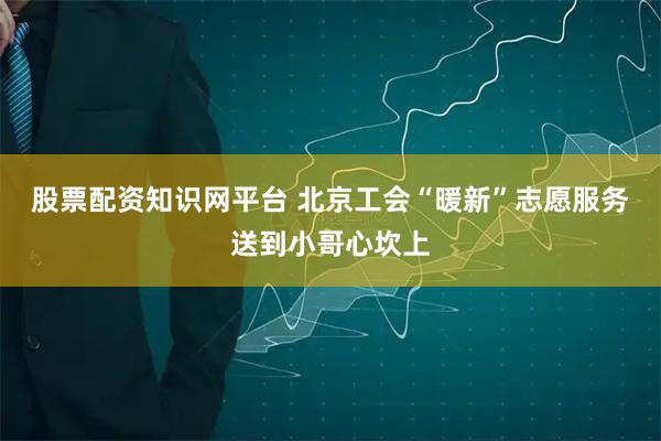股票配资知识网平台 北京工会“暖新”志愿服务送到小哥心坎上