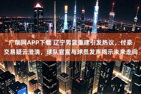 广瑞网APP下载 辽宁男篮重建引发热议，付豪交易疑云澄清，球队官宣与球员发声揭示未来走向