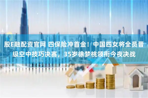股E融配资官网 四保险冲首金！中国四女将全员晋级空中技巧决赛，35岁徐梦桃领衔今夜决战