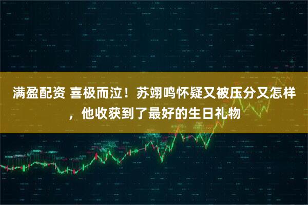满盈配资 喜极而泣！苏翊鸣怀疑又被压分又怎样，他收获到了最好的生日礼物